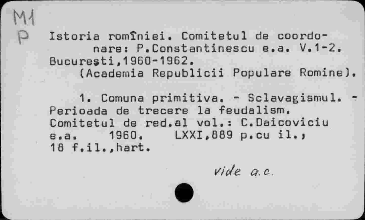 ﻿Ml
p Istoria romîniei. Comitetul de coordo-nare: P.Constantinescu e.a. V.1-2.
Bucuresti,1960-1962.
(Academia Republicii Populäre Romine)
1. Comuna primitive. - Sclavagismu1. Perioada de trecere la feudalism. Comitetul de red.al vol.: C.Daicoviciu e.a. 1960. LXXI»889 p.cu il. > 18 f,il.»hart.
//Уе а. с